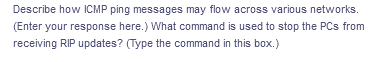 Describe how ICMP ping messages may flow across various networks.
(Enter your response here.) What command is used to stop the PCs from
receiving RIP updates? (Type the command in this box.)
