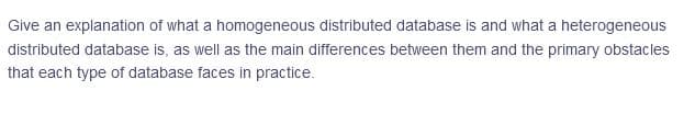 Give an explanation of what a homogeneous distributed database is and what a heterogeneous
distributed database is, as well as the main differences between them and the primary obstacles
that each type of database faces in practice.
