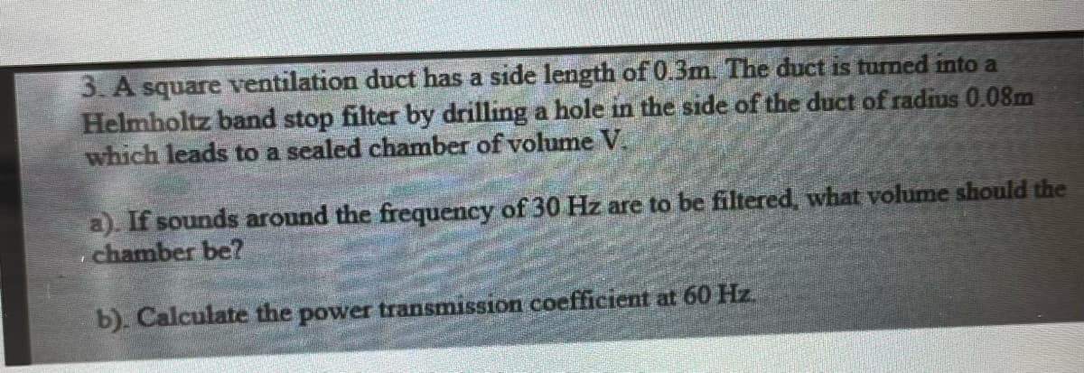 3. A square ventilation duct has a side length of 0.3m. The duct is turned into a
Helmholtz band stop filter by drilling a hole in the side of the duct of radius 0.08m
which leads to a sealed chamber of volume V.
a). If sounds around the frequency of 30 Hz are to be filtered, what volume should the
chamber be?
b). Calculate the power transmission coefficient at 60 Hz.