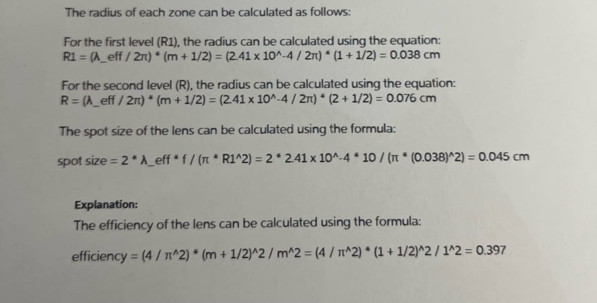 The radius of each zone can be calculated as follows:
For the first level (R1), the radius can be calculated using the equation:
R1 = (^_eff/2n) * (m + 1/2) = (2.41 x 10^-4 / 2π) *(1 + 1/2) = 0.038 cm
For the second level (R), the radius can be calculated using the equation:
R=(A_eff/2π) * (m + 1/2) = (2.41 x 10^-4/2)* (2 + 1/2) = 0.076 cm
The spot size of the lens can be calculated using the formula:
spot size=2* A_eff * f / (π * R1^2) = 2 * 2.41 x 10^-4 * 10 / (π * (0.038)^2) = 0.045 cm
Explanation:
The efficiency of the lens can be calculated using the formula:
efficiency = (4/T^2) * (m + 1/2)^2/m^2 = (4 / π^2) *(1 + 1/2)^2/1^2 = 0.397