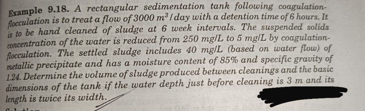 Example 9.18. A rectangular sedimentation tank following coagulation-
flocculation is to treat a flow of 3000 m³ / day with a detention time of 6 hours. It
is to be hand cleaned of sludge at 6 week intervals. The suspended solids
concentration of the water is reduced from 250 mg/L to 5 mg|L by coagulation-
flocculation. The settled sludge includes 40 mg/L (based on water flow) of
metallic precipitate and has a moisture content of 85% and specific gravity of
1.24. Determine the volume of sludge produced between cleanings and the basic
dimensions of the tank if the water depth just before cleaning is 3 m and its
length is twice its width.
