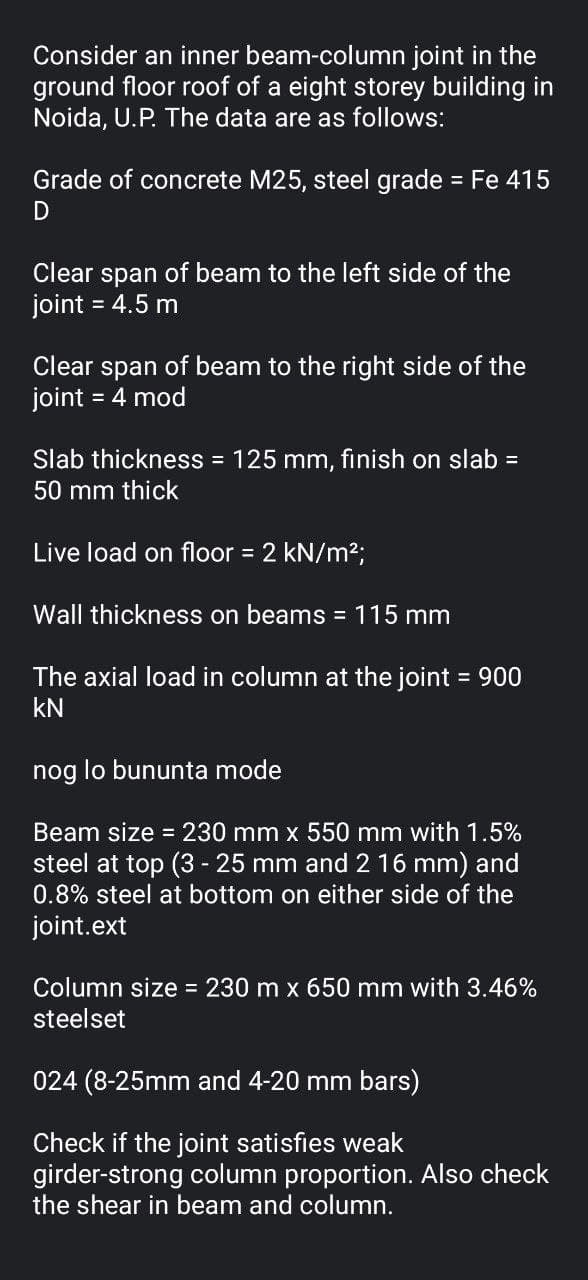 Consider an inner beam-column joint in the
ground floor roof of a eight storey building in
Noida, U.P. The data are as follows:
Grade of concrete M25, steel grade = Fe 415
%3D
Clear span of beam to the left side of the
joint = 4.5 m
Clear span of beam to the right side of the
joint
= 4 mod
Slab thickness = 125 mm, finish on slab =
50 mm thick
Live load on floor = 2 kN/m²;
Wall thickness on beams = 115 mm
The axial load in column at the joint = 900
kN
nog lo bununta mode
Beam size = 230 mm x 550 mm with 1.5%
steel at top (3 - 25 mm and 2 16 mm) and
0.8% steel at bottom on either side of the
joint.ext
Column size 230 m x 650 mm with 3.46%
steelset
024 (8-25mm and 4-20 mm bars)
Check if the joint satisfies weak
girder-strong column proportion. Also check
the shear in beam and column.
