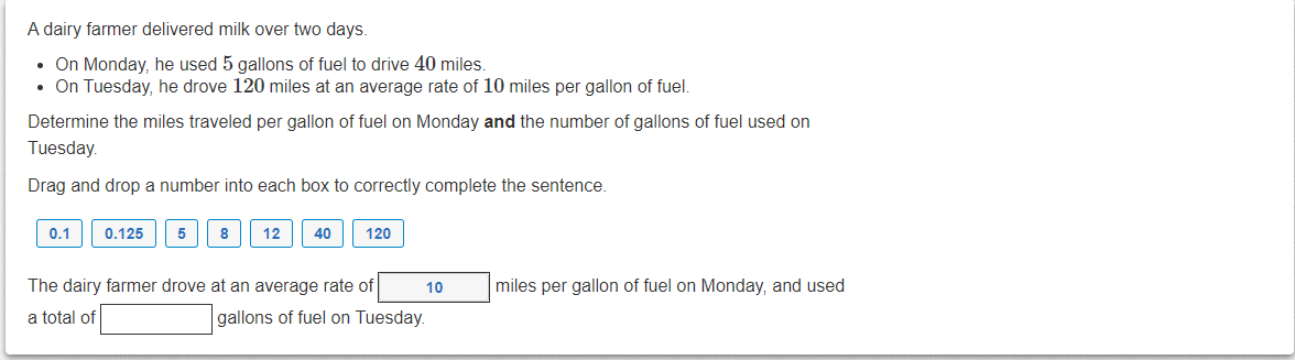 A dairy farmer delivered milk over two days.
• On Monday, he used 5 gallons of fuel to drive 40 miles.
• On Tuesday, he drove 120 miles at an average rate of 10 miles per gallon of fuel.
Determine the miles traveled per gallon of fuel on Monday and the number of gallons of fuel used on
Tuesday.
Drag and drop a number into each box to correctly complete the sentence.
0.1
0.125
5
8
12
40
120
The dairy farmer drove at an average rate of
10
miles per gallon of fuel on Monday, and used
a total of
gallons of fuel on Tuesday.
