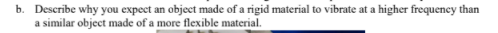 b. Describe why you expect an object made of a rigid material to vibrate at a higher frequency than
a similar object made of a more flexible material.
