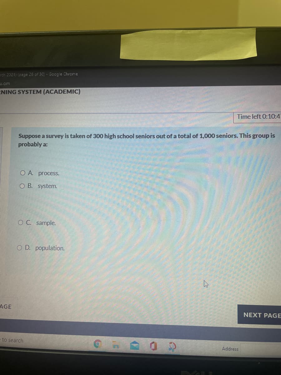 rch 2021) (page 26 of 30) - Google Chrome
u.om
ENING SYSTEM (ACADEMIC)
Time left 0:10:4
Suppose a survey is taken of 300 high school seniors out of a total of 1,000 seniors. This group is
probably a:
O A process.
O B. system.
O C. sample.
O D. population.
AGE
NEXT PAGE
to search
Address
