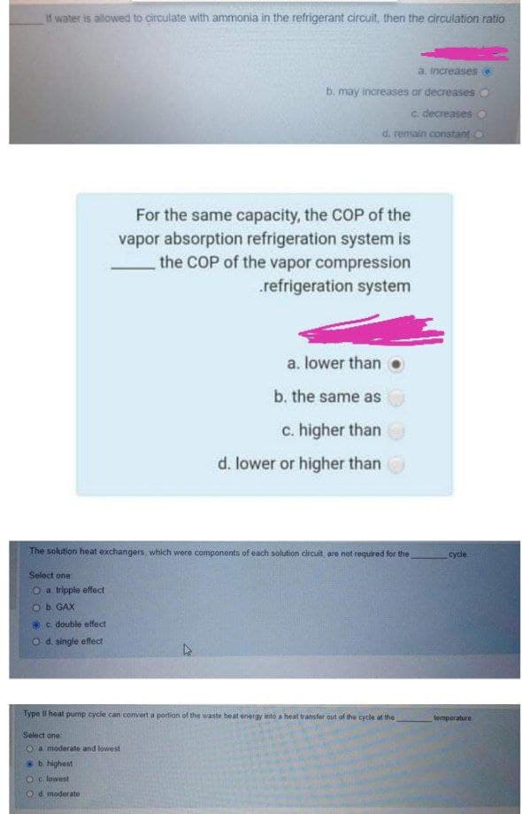 If water is allowed to circulate with ammonia in the refrigerant circuit, then the circulation ratio
a, increases O
b. may increases or decreases
C. decreases
d. remain constant O
For the same capacity, the COP of the
vapor absorption refrigeration system is
the COP of the vapor compression
.refrigeration system
a. lower than
b. the same as
c. higher than
d. lower or higher than
The solution heat exchangers, which were components of each solution circuit, are not required for the
cycle
Select one
O a tripple effect
b. GAX
Oc double etfect
O d. single effect
Type II heat pump cycle can convert a portion of the waste heat energy lesto a heat transfer out of the cycle at the
tomparature
Select one
O a. moderate and lowest
b highest
Oc lowest
O d. moderate
