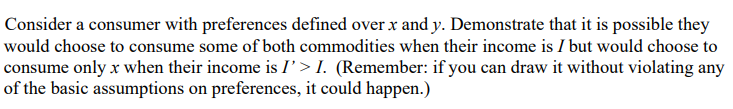 Consider a consumer with preferences defined over x and y. Demonstrate that it is possible they
would choose to consume some of both commodities when their income is I but would choose to
consume only x when their income is I'> I. (Remember: if you can draw it without violating any
of the basic assumptions on preferences, it could happen.)
