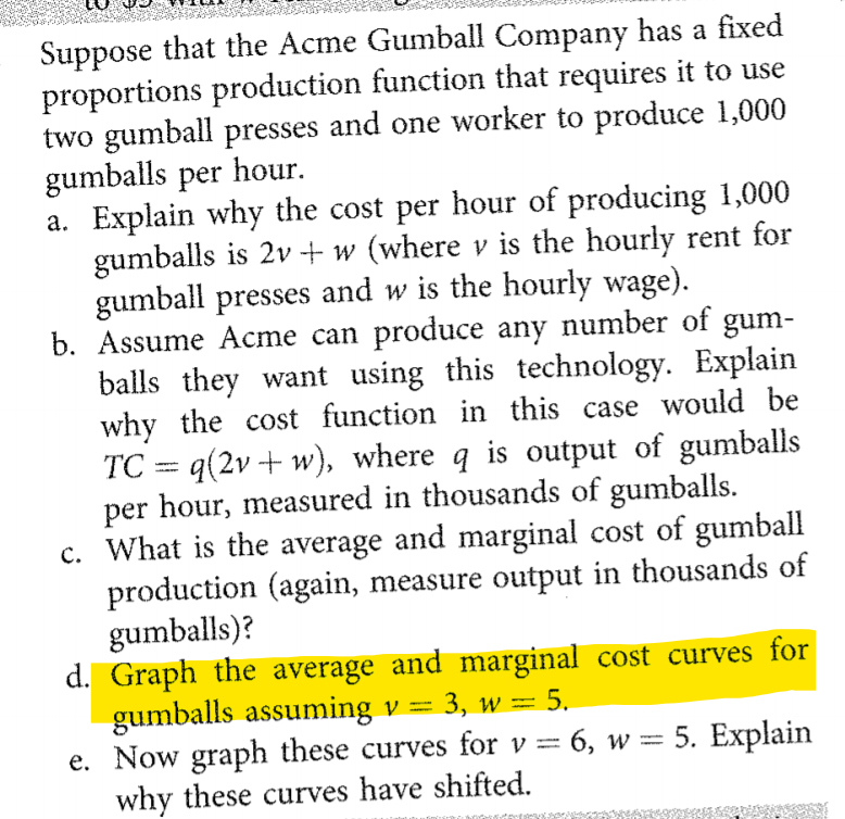 Suppose that the Acme Gumball Company has a fixed
proportions production function that requires it to use
two gumball presses and one worker to produce 1,000
gumballs per hour.
a. Explain why the cost per hour of producing 1,000
gumballs is 2v+ w (where v is the hourly rent for
gumball presses and w is the hourly wage).
b. Assume Acme can produce any number of gum-
balls they want using this technology. Explain
why the cost function in this case would be
TC = q(2v + w), where q is output of gumballs
per hour, measured in thousands of gumballs.
c. What is the average and marginal cost of gumball
production (again, measure output in thousands of
gumballs)?
d. Graph the average and marginal cost curves for
gumballs assuming v = 3, w =
e. Now graph these curves for v = 6, w = 5. Explain
why these curves have shifted.
