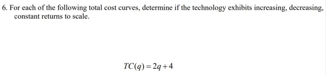 6. For each of the following total cost curves, determine if the technology exhibits increasing, decreasing,
constant returns to scale.
TC(q) = 2q +4
