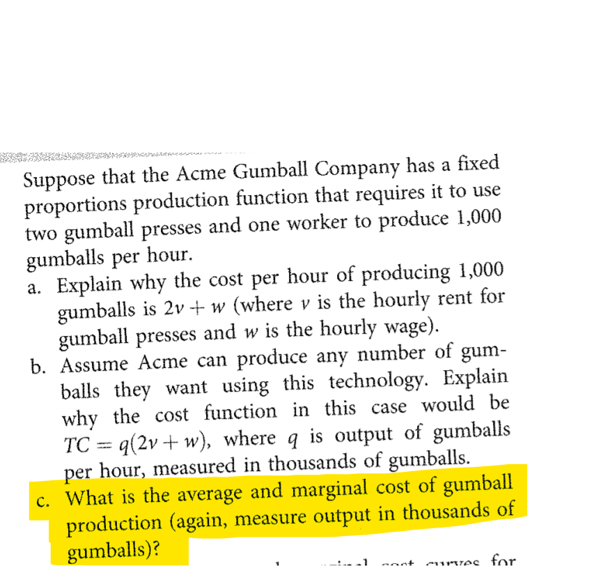 Suppose that the Acme Gumball Company has a fixed
proportions production function that requires it to use
two gumball presses and one worker to produce 1,000
gumballs per hour.
a. Explain why the cost per hour of producing 1,000
gumballs is 2v+ w (where v is the hourly rent for
gumball presses and w is the hourly wage).
b. Assume Acme can produce any number of gum-
balls they want using this technology. Explain
why the cost function in this case would be
TC = q(2v + w), where q is output of gumballs
per hour, measured in thousands of gumballs.
c. What is the average and marginal cost of gumball
production (again, measure output in thousands of
gumballs)?
nost surzes for.
