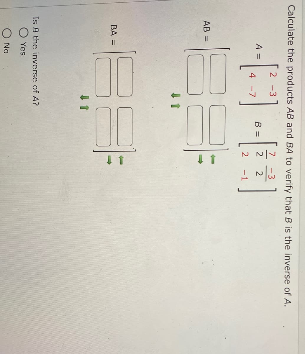 Calculate the products AB and BA to verify that B is the inverse of A.
2-3
7
A =
B =
2
4 -7
2
-1
3
AB
=
18
Is B the inverse of A?
Yes
No
BA =