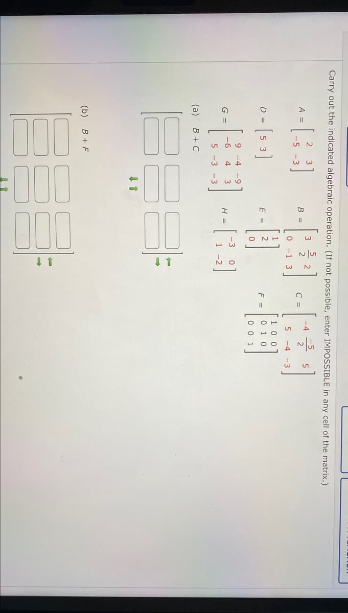 00
FO00
00
O NH
Carry out the indicated algebraic operation. (If not possible, enter IMPOSSIBLE in any cell of the matrix.)
3
2
A =
В -
C =
-4
2
-5 -3
-1 3
-4 -3
[1 00
0 1 0
D =
E =
2
F =
0 0 1
9 -4 -9
G =
-6
4
H =
5 -3 -3
(a)
B + C
(b)
B + F
