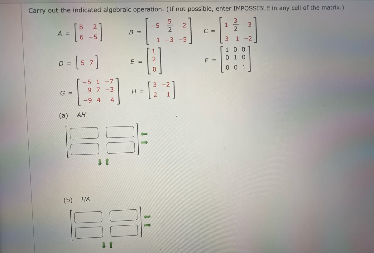 Carry out the indicated algebraic operation. (If not possible, enter IMPOSSIBLE in any cell of the matrix.)
3.
1
C =
2
-5
8
A =
В -
6 -5
1 -3 -5
1 -2
100
0 1 0
[5 7]
E =
F =
D =
0 0 1
T-5 1 -7
9 7-3
3 -2
G =
H =
1
-9 4
4
(a)
AH
(b)
НА
