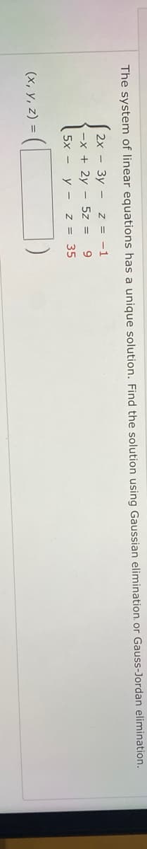 The system of linear equations has a unique solution. Find the solution using Gaussian elimination. or Gauss-Jordan elimination.
2x - 3y - z = -1
-x + 2y - 5z =
5x - y -
Z = 35
(x, y, z) =
