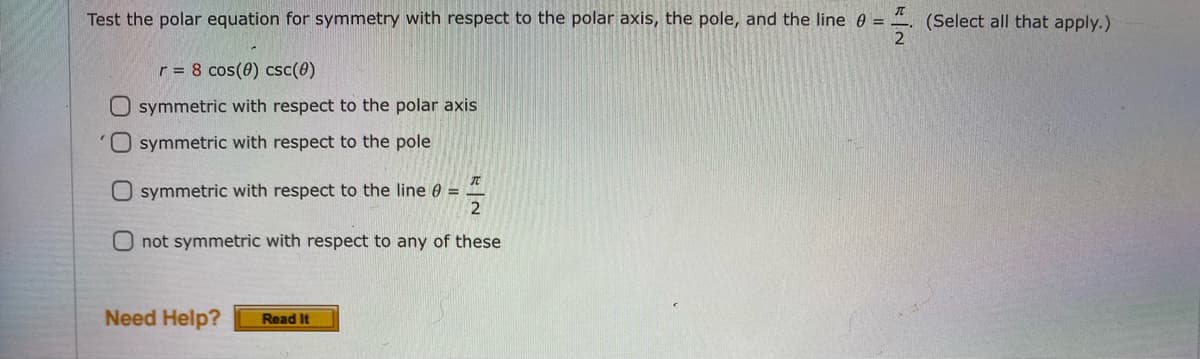 Test the polar equation for symmetry with respect to the polar axis, the pole, and the line e = 4. (Select all that apply.)
2
r = 8 cos(0) csc(0)
O symmetric with respect to the polar axis
O symmetric with respect to the pole
symmetric with respect to the line 0 =
Onot symmetric with respect to any of these
Need Help?
Read It
