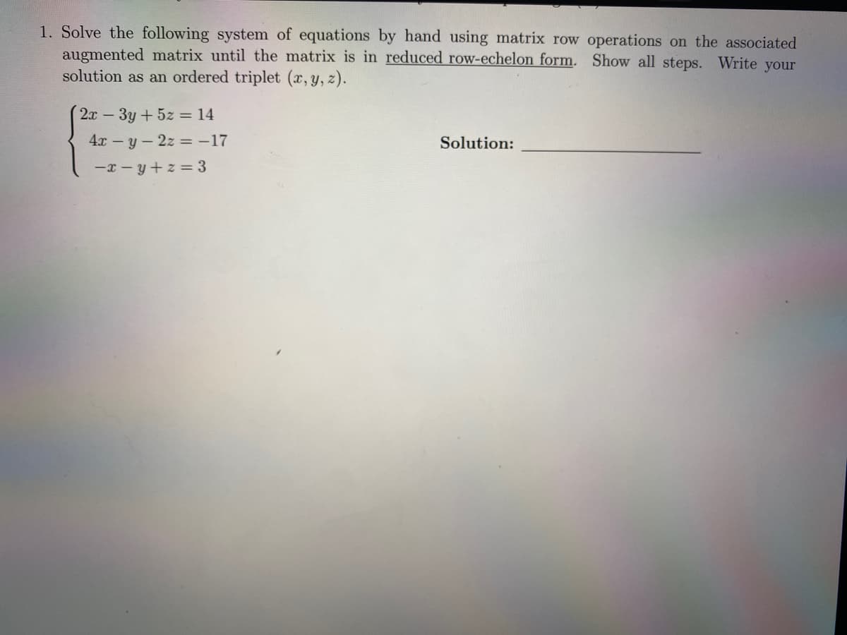 1. Solve the following system of equations by hand using matrix row operations on the associated
augmented matrix until the matrix is in reduced row-echelon form. Show all steps. Write your
solution as an ordered triplet (x, y, z).
2x 3y+5z = 14
4x-y-2z -17
Solution:
-x - y+ z = 3
