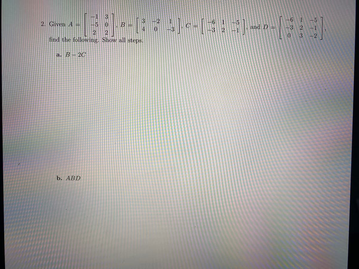 6 1
-5
2. Given A =
B =
-5
and D
-3
2
-1
0.
-2
find the following. Show all steps.
a. B – 2C
b. ABD
