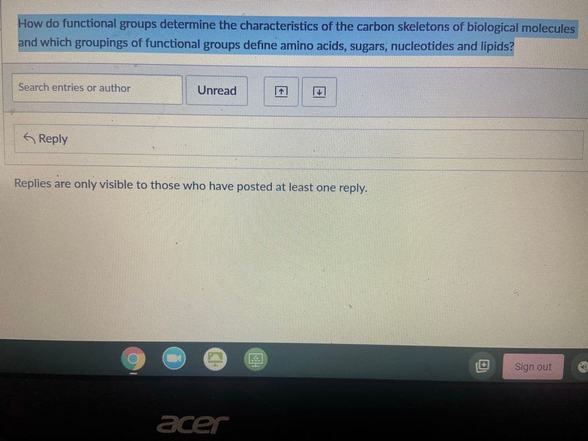 How do functional groups determine the characteristics of the carbon skeletons of biological molecules
and which groupings of functional groups define amino acids, sugars, nucleotides and lipids?
Search entries or author
Unread
困
6 Reply
Replies are only visible to those who have posted at least one reply.
Sign out
acer
