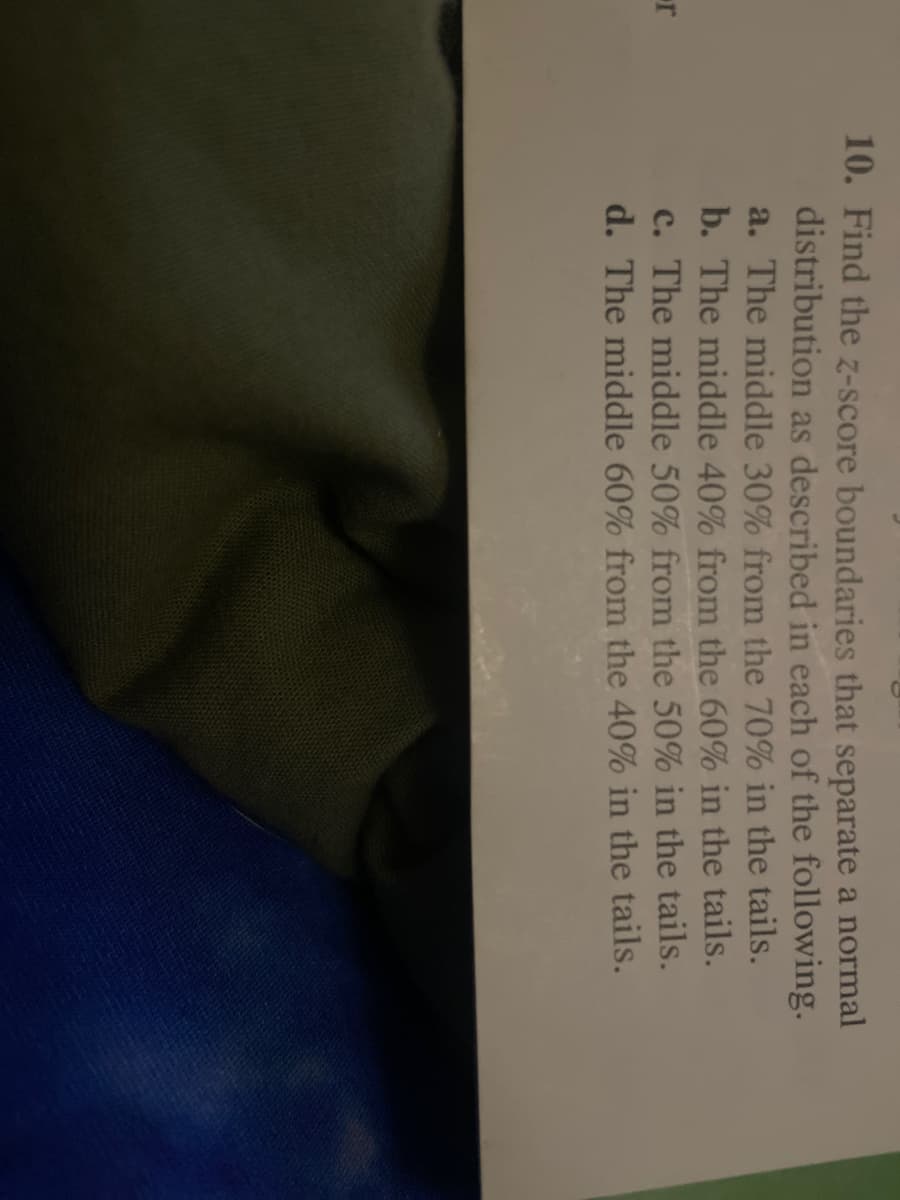 10. Find the z-score boundaries that separate a normal
distribution as described in each of the following.
a. The middle 30% from the 70% in the tails.
b. The middle 40% from the 60% in the tails.
c. The middle 50% from the 50% in the tails.
d. The middle 60% from the 40% in the tails.
