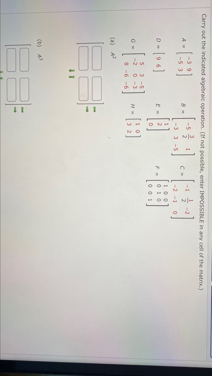 Carry out the indicated algebraic operation. (If not possible, enter IMPOSSIBLE in any cell of the matrix.)
-3 9
3
-5
-1
-2
A =
B =
C =
-5 3
-3
3 -5
-2 -1
1
= [9 6]
1 0 0
0 1 0
D =
E =
F =
0 0 1
3 -5
G =
-2
0 -3
H =
8 -6 -6
(a)
A2
(b) АЗ
