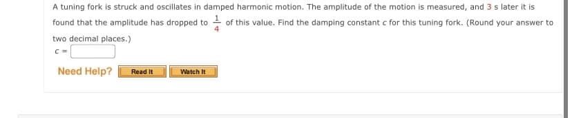 A tuning fork is struck and oscillates in damped harmonic motion. The amplitude of the motion is measured, and 3 s later it is
found that the amplitude has dropped to - of this value. Find the damping constant c for this tuning fork. (Round your answer to
two decimal places.)
c =
Need Help?
Read It
Watch It
