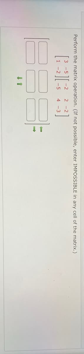 Perform the matrix operation. (If not possible, enter IMPOSSIBLE in any cell of the matrix.)
-5
-2
2 -2
-5
4 -3
