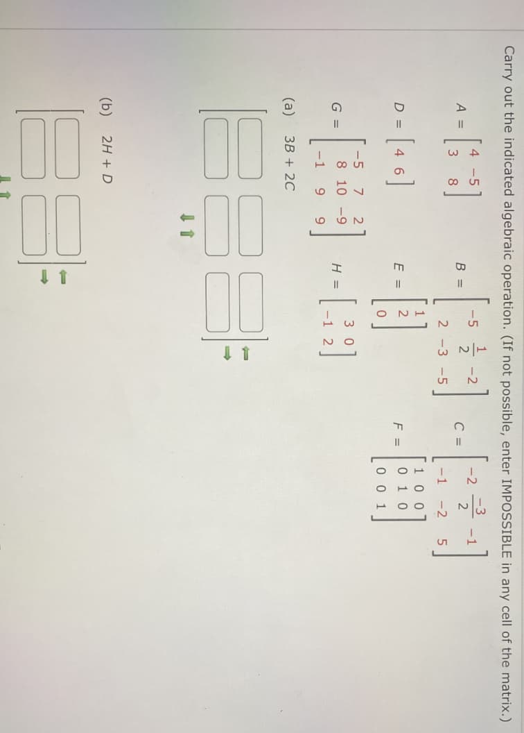 Carry out the indicated algebraic operation. (If not possible, enter IMPOSSIBLE in any cell of the matrix.)
4 -5
-5
-2
-2
-3
-1
A =
B =
C =
2 -3 -5
-1
-2
D = [4 6]
[ 9 •
1 00
0 1 0
E =
2
F =
0 0 1
-5
3 0
G =
8 10 -9
H =
-1 2
-1
9.
(a)
ЗВ + 2C
(b)
2H + D
