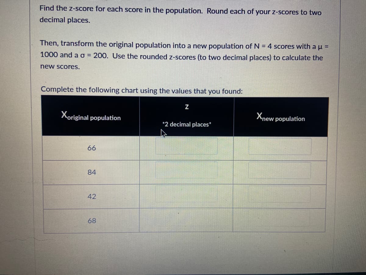 **Instructions for Calculating and Transforming Z-Scores**

**Task:**

1. **Find the z-score** for each score in the original population. Round each of your z-scores to two decimal places.

2. **Transform the original population** into a new population composed of N = 4 scores with a mean (μ) of 1000 and a standard deviation (σ) of 200. Use the rounded z-scores (to two decimal places) to calculate the new scores.

**Chart Completion:**

Complete the following chart using the values that you found:

| \( X_{\text{original population}} \) | \( z \) (2 decimal places) | \( X_{\text{new population}} \) |
|--------------------------------------|--------------------------|-------------------------------|
| 66                                   |                          |                               |
| 84                                   |                          |                               |
| 42                                   |                          |                               |
| 68                                   |                          |                               |

**Guidelines:**

- Calculate each z-score using the formula:
  \[
  z = \frac{(X - \mu)}{\sigma}
  \]

- After obtaining all the z-scores, convert back to the new population scores using the transformation:
  \[
  X_{\text{new}} = z \cdot \sigma_{\text{new}} + \mu_{\text{new}}
  \]

- Ensure all calculations are accurate and rounded correctly before inputting into the chart.