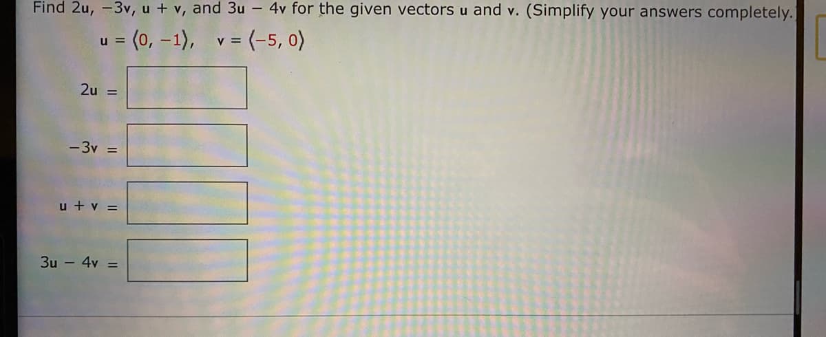 Find 2u, -3v, u + v, and 3u - 4v for the given vectors u and v. (Simplify your answers completely.]
u =
= (0, –1), v = (-5, o)
2u =
-3v =
u + v =
3u - 4v =
