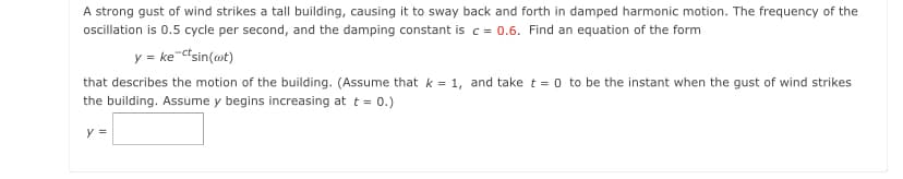 A strong gust of wind strikes a tall building, causing it to sway back and forth in damped harmonic motion. The frequency of the
oscillation is 0.5 cycle per second, and the damping constant is c = 0.6. Find an equation of the form
y = ke-ctsin(@t)
that describes the motion of the building. (Assume that k = 1, and take t = 0 to be the instant when the gust of wind strikes
the building. Assume y begins increasing at t = 0.)
y =
