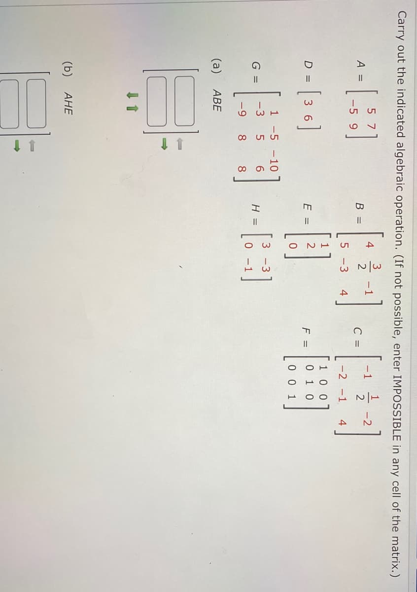 Carry out the indicated algebraic operation. (If not possible, enter IMPOSSIBLE in any cell of the matrix.)
1
-2
2
5 7
4
- 1
-1
A =
В —
2
C =
-5 9
5 -3
4
-2 -1
4
100
D =
36
E =
F =
0 1 0
0 0 1
1 -5 -10
3 -3
G =
-3
6.
H =
- 1
-9
8
8
АВЕ
(b)
АНЕ
