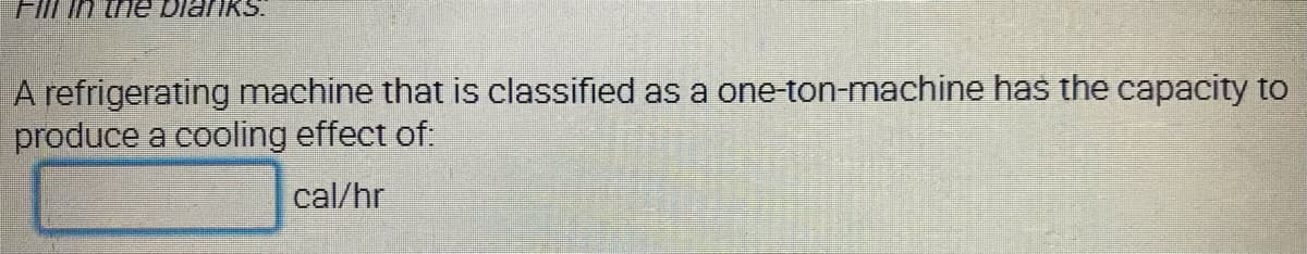 Fill in the bianks.
A refrigerating machine that is classified as a one-ton-machine has the capacity to
produce a cooling effect of:
cal/hr
