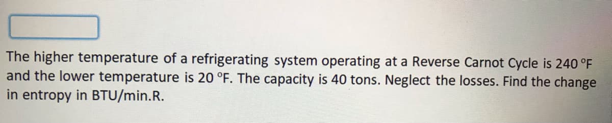 The higher temperature of a refrigerating system operating at a Reverse Carnot Cycle is 240 °F
and the lower temperature is 20 °F. The capacity is 40 tons. Neglect the losses. Find the change
in entropy in BTU/min.R.
