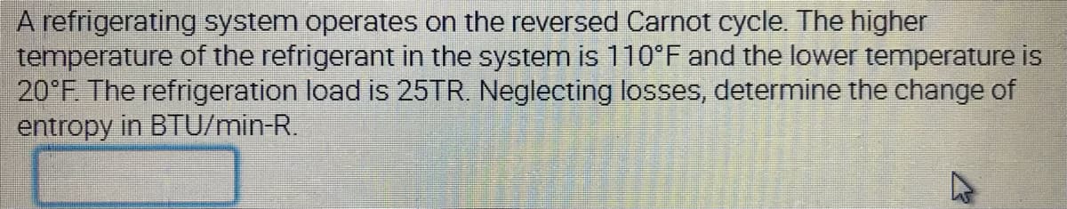 A refrigerating system operates on the reversed Carnot cycle. The higher
temperature of the refrigerant in the system is 110°F and the lower temperature is
20°F. The refrigeration load is 25TR. Neglecting losses, determine the change of
entropy in BTU/min-R.
