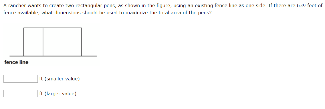 A rancher wants to create two rectangular pens, as shown in the figure, using an existing fence line as one side. If there are 639 feet of
fence available, what dimensions should be used to maximize the total area of the pens?
fence line
ft (smaller value)
ft (larger value)
