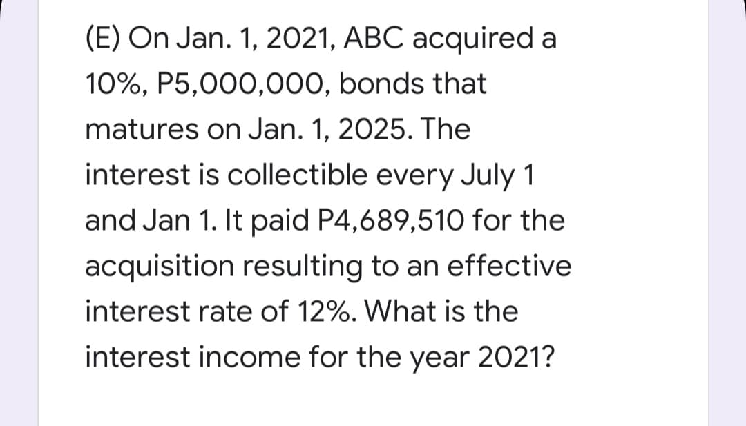 (E) On Jan. 1, 2021, ABC acquired a
10%, P5,000,000, bonds that
matures on Jan. 1, 2025. The
interest is collectible every July 1
and Jan 1. It paid P4,689,510 for the
acquisition resulting to an effective
interest rate of 12%. What is the
interest income for the year 2021?
