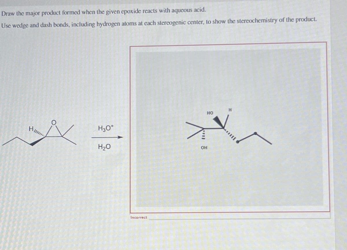 Draw the major product formed when the given epoxide reacts with aqueous acid.
Use wedge and dash bonds, including hydrogen atoms at each stereogenic center, to show the stereochemistry of the product.
Him
H30*
H₂O
OH
Incorrect
HO
H