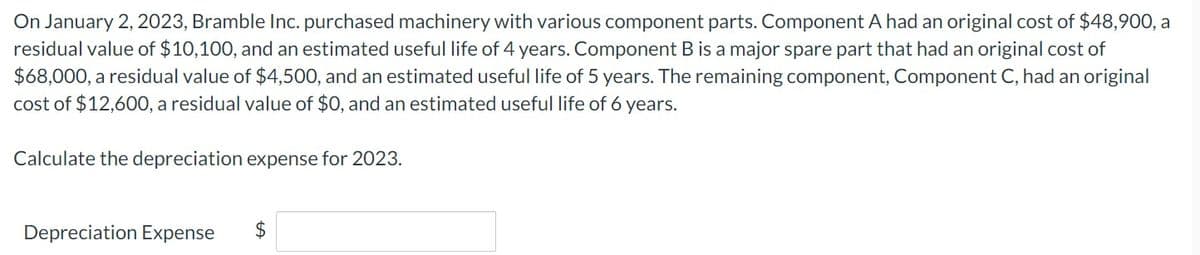 On January 2, 2023, Bramble Inc. purchased machinery with various component parts. Component A had an original cost of $48,900, a
residual value of $10,100, and an estimated useful life of 4 years. Component B is a major spare part that had an original cost of
$68,000, a residual value of $4,500, and an estimated useful life of 5 years. The remaining component, Component C, had an original
cost of $12,600, a residual value of $0, and an estimated useful life of 6 years.
Calculate the depreciation expense for 2023.
Depreciation Expense
$