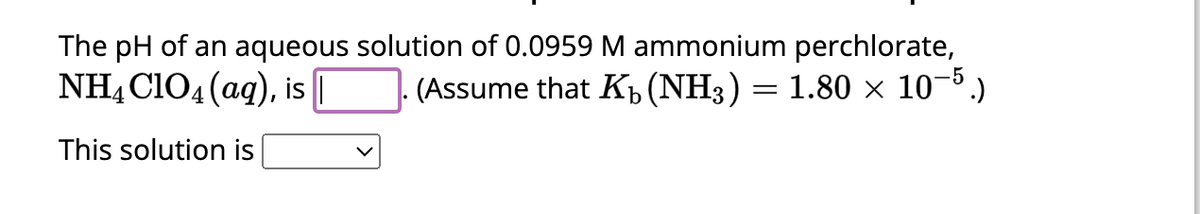 The pH of an aqueous solution of 0.0959 M ammonium perchlorate,
NH4ClO4 (aq), is |
(Assume that K₁ (NH3) = 1.80 × 10−5.)
b
This solution is