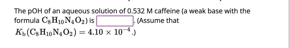 The pOH of an aqueous solution of 0.532 M caffeine (a weak base with the
formula C8H10 N4 O₂) is
(Assume that
-4
Kb (C8H10N4O2) = 4.10 × 10¯4.)