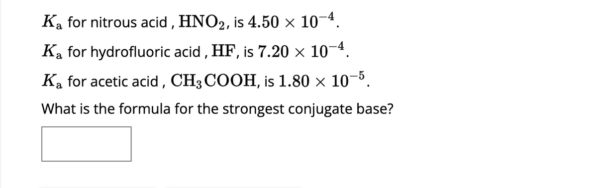 Ka for nitrous acid, HNO2, is 4.50 × 10−4.
Ka for hydrofluoric acid, HF, is 7.20 × 10-4.
Ka for acetic acid, CH3COOH, is 1.80 × 10-5.
What is the formula for the strongest conjugate base?