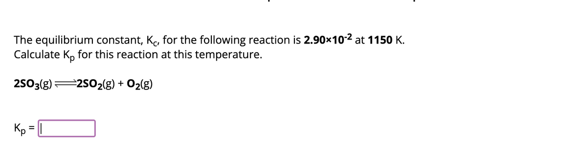 The equilibrium constant, Kc, for the following reaction is 2.90×10-² at 1150 K.
Calculate Kp for this reaction at this temperature.
2SO3(g)
⇒2SO₂(g) + O₂(g)
Kp = ||