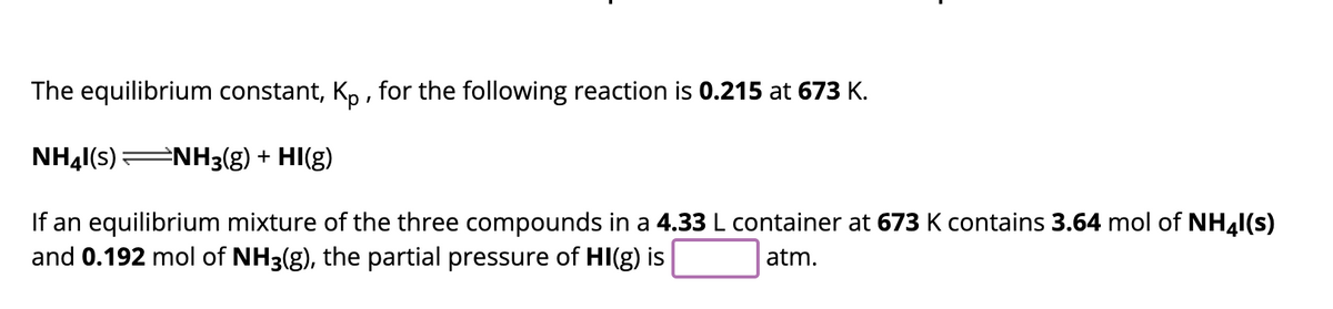 The equilibrium constant, Kp, for the following reaction is 0.215 at 673 K.
NH41(s) ⇒NH3(g) + HI(g)
If an equilibrium mixture of the three compounds in a 4.33 L container at 673 K contains 3.64 mol of NH41(s)
and 0.192 mol of NH3(g), the partial pressure of HI(g) is
atm.