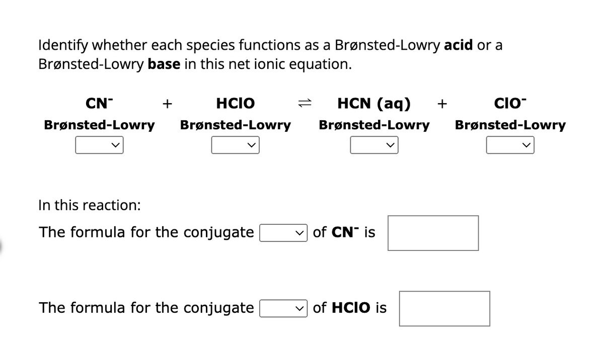 Identify whether each species functions as a Brønsted-Lowry acid or a
Brønsted-Lowry base in this net ionic equation.
CN
Brønsted-Lowry
+
HCIO
Brønsted-Lowry
In this reaction:
The formula for the conjugate
The formula for the conjugate
HCN (aq) +
CIO
Brønsted-Lowry Brønsted-Lowry
of CN is
✓of HCIO is