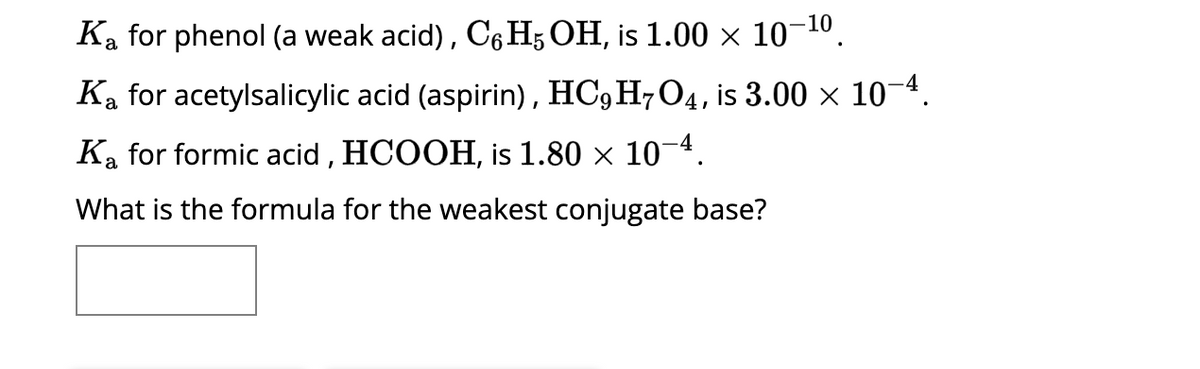 Ka for phenol (a weak acid), C6H5 OH, is 1.00 × 10-¹⁰
Ka for acetylsalicylic acid (aspirin), HC9H7O4, is 3.00 × 10-4.
Ka for formic acid, HCOOH, is 1.80 × 10¯4.
What is the formula for the weakest conjugate base?