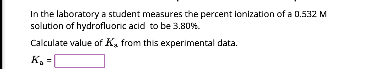 In the laboratory a student measures the percent ionization of a 0.532 M
solution of hydrofluoric acid to be 3.80%.
Calculate value of Ka from this experimental data.
Ka
=