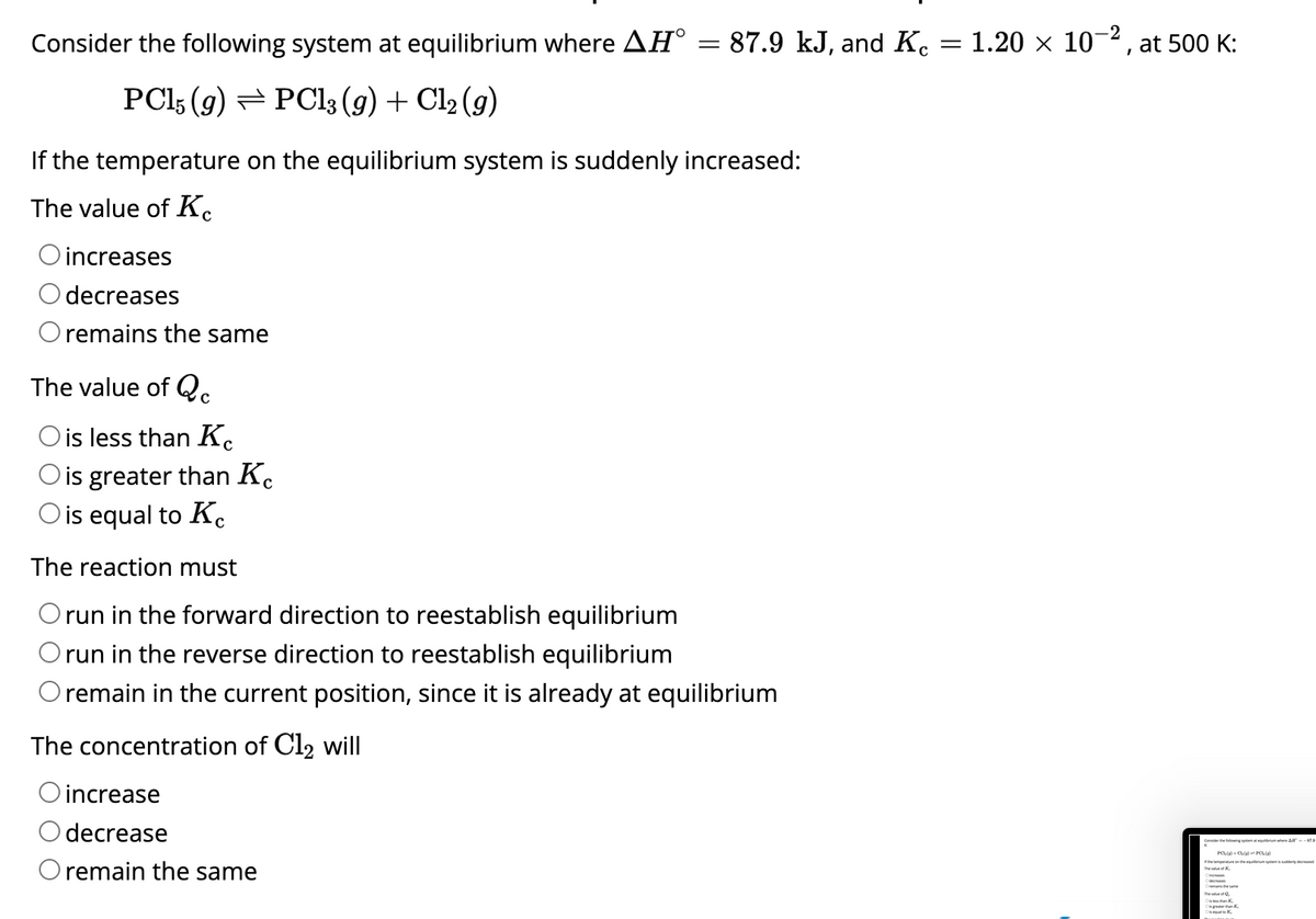 Consider the following system at equilibrium where AH°
PC15 (9) PCl3 (g) + Cl₂ (g)
O increases
decreases
O remains the same
=
If the temperature on the equilibrium system is suddenly increased:
The value of K
87.9 kJ, and Ke 1.20 × 10-2, at 500 K:
The concentration of Cl₂ will
O increase
decrease
O remain the same
The value of Q
O is less than Kc
O is greater than Kc
O is equal to Kc
The reaction must
O run in the forward direction to reestablish equilibrium
O run in the reverse direction to reestablish equilibrium
O remain in the current position, since it is already at equilibrium
=
Consider the wings All-179
The value of