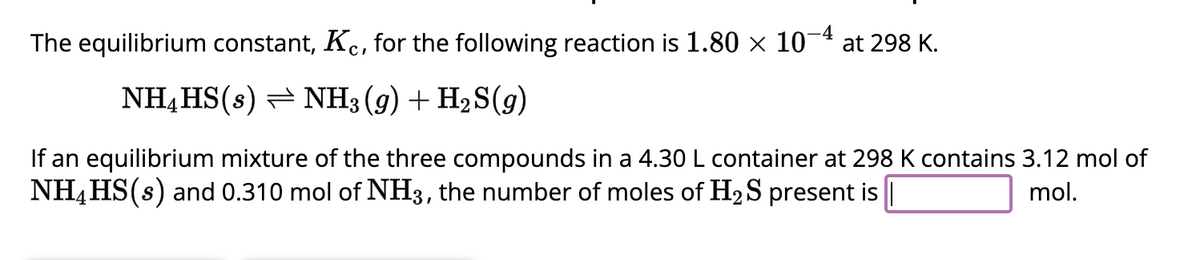 The equilibrium constant, Kc, for the following reaction is 1.80 × 10-4 at 298 K.
NH4HS(s) NH3(g) + H₂S(g)
If an equilibrium mixture of the three compounds in a 4.30 L container at 298 K contains 3.12 mol of
NH4HS(s) and 0.310 mol of NH3, the number of moles of H₂S present is |
mol.