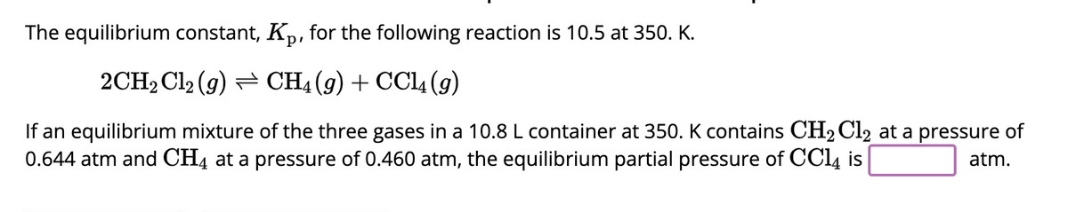 The equilibrium constant, Kp, for the following reaction is 10.5 at 350. K.
2CH₂Cl2 (g) CH4 (9) + CCl4 (9)
If an equilibrium mixture of the three gases in a 10.8 L container at 350. K contains CH₂Cl2 at a pressure of
0.644 atm and CH4 at a pressure of 0.460 atm, the equilibrium partial pressure of CC14 is
atm.