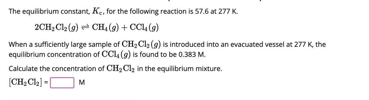 The equilibrium constant, Kc, for the following reaction is 57.6 at 277 K.
2CH₂Cl₂ (g) CH4 (9) + CCl4 (9)
When a sufficiently large sample of CH₂Cl₂ (g) is introduced into an evacuated vessel at 277 K, the
equilibrium concentration of CC14 (g) is found to be 0.383 M.
Calculate the concentration of CH₂Cl₂ in the equilibrium mixture.
[CH₂Cl₂] =
M